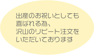 出産のお祝いとしても喜ばれる為、沢山のリピート注文をいただいております。