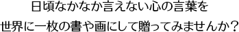 日頃なかなか言えない心の言葉を世界に一枚の書や画にして贈ってみませんか？